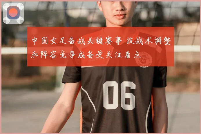 中国女足备战关键赛事 技战术调整和阵容竞争成备受关注看点