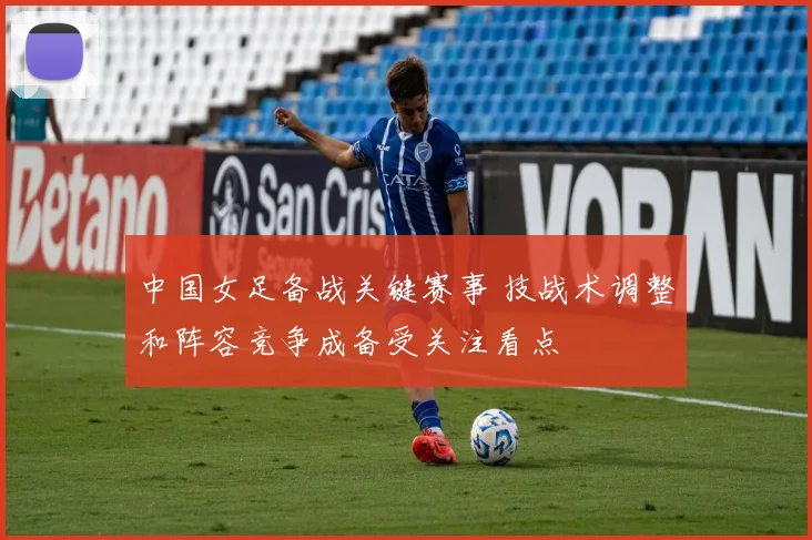 中国女足备战关键赛事 技战术调整和阵容竞争成备受关注看点